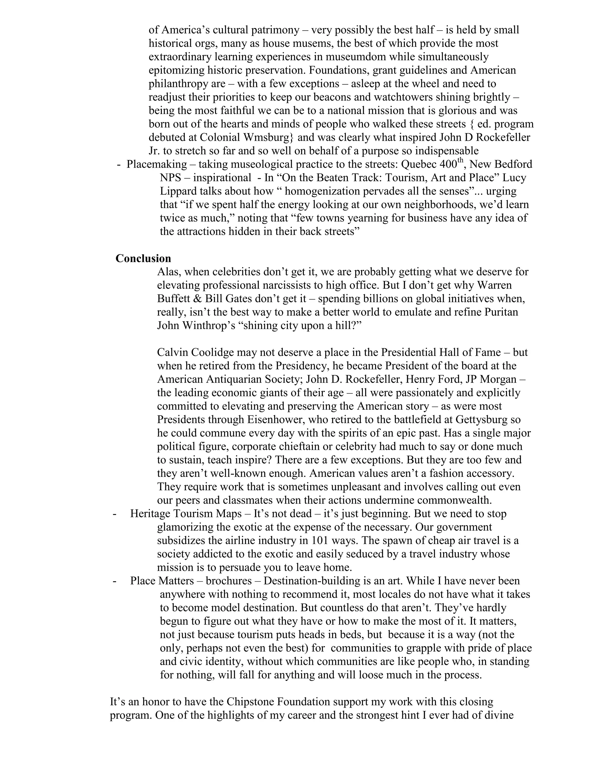 of America’s cultural patrimony – very possibly the best half – is held by small
          historical orgs, many as house musems, the best of which provide the most
          extraordinary learning experiences in museumdom while simultaneously
          epitomizing historic preservation. Foundations, grant guidelines and American
          philanthropy are – with a few exceptions – asleep at the wheel and need to
          readjust their priorities to keep our beacons and watchtowers shining brightly –
          being the most faithful we can be to a national mission that is glorious and was
          born out of the hearts and minds of people who walked these streets { ed. program
          debuted at Colonial Wmsburg} and was clearly what inspired John D Rockefeller
          Jr. to stretch so far and so well on behalf of a purpose so indispensable
    - Placemaking – taking museological practice to the streets: Quebec 400th, New Bedford
             NPS – inspirational - In “On the Beaten Track: Tourism, Art and Place” Lucy
             Lippard talks about how “ homogenization pervades all the senses”... urging
             that “if we spent half the energy looking at our own neighborhoods, we’d learn
             twice as much,” noting that “few towns yearning for business have any idea of
             the attractions hidden in their back streets”

 Conclusion
        Alas, when celebrities don’t get it, we are probably getting what we deserve for
        elevating professional narcissists to high office. But I don’t get why Warren
        Buffett & Bill Gates don’t get it – spending billions on global initiatives when,
        really, isn’t the best way to make a better world to emulate and refine Puritan
        John Winthrop’s “shining city upon a hill?”

            Calvin Coolidge may not deserve a place in the Presidential Hall of Fame – but
            when he retired from the Presidency, he became President of the board at the
            American Antiquarian Society; John D. Rockefeller, Henry Ford, JP Morgan –
            the leading economic giants of their age – all were passionately and explicitly
            committed to elevating and preserving the American story – as were most
            Presidents through Eisenhower, who retired to the battlefield at Gettysburg so
            he could commune every day with the spirits of an epic past. Has a single major
            political figure, corporate chieftain or celebrity had much to say or done much
            to sustain, teach inspire? There are a few exceptions. But they are too few and
            they aren’t well-known enough. American values aren’t a fashion accessory.
            They require work that is sometimes unpleasant and involves calling out even
            our peers and classmates when their actions undermine commonwealth.
-     Heritage Tourism Maps – It’s not dead – it’s just beginning. But we need to stop
            glamorizing the exotic at the expense of the necessary. Our government
            subsidizes the airline industry in 101 ways. The spawn of cheap air travel is a
            society addicted to the exotic and easily seduced by a travel industry whose
            mission is to persuade you to leave home.
-     Place Matters – brochures – Destination-building is an art. While I have never been
             anywhere with nothing to recommend it, most locales do not have what it takes
             to become model destination. But countless do that aren’t. They’ve hardly
             begun to figure out what they have or how to make the most of it. It matters,
             not just because tourism puts heads in beds, but because it is a way (not the
             only, perhaps not even the best) for communities to grapple with pride of place
             and civic identity, without which communities are like people who, in standing
             for nothing, will fall for anything and will loose much in the process.

It’s an honor to have the Chipstone Foundation support my work with this closing
program. One of the highlights of my career and the strongest hint I ever had of divine
 