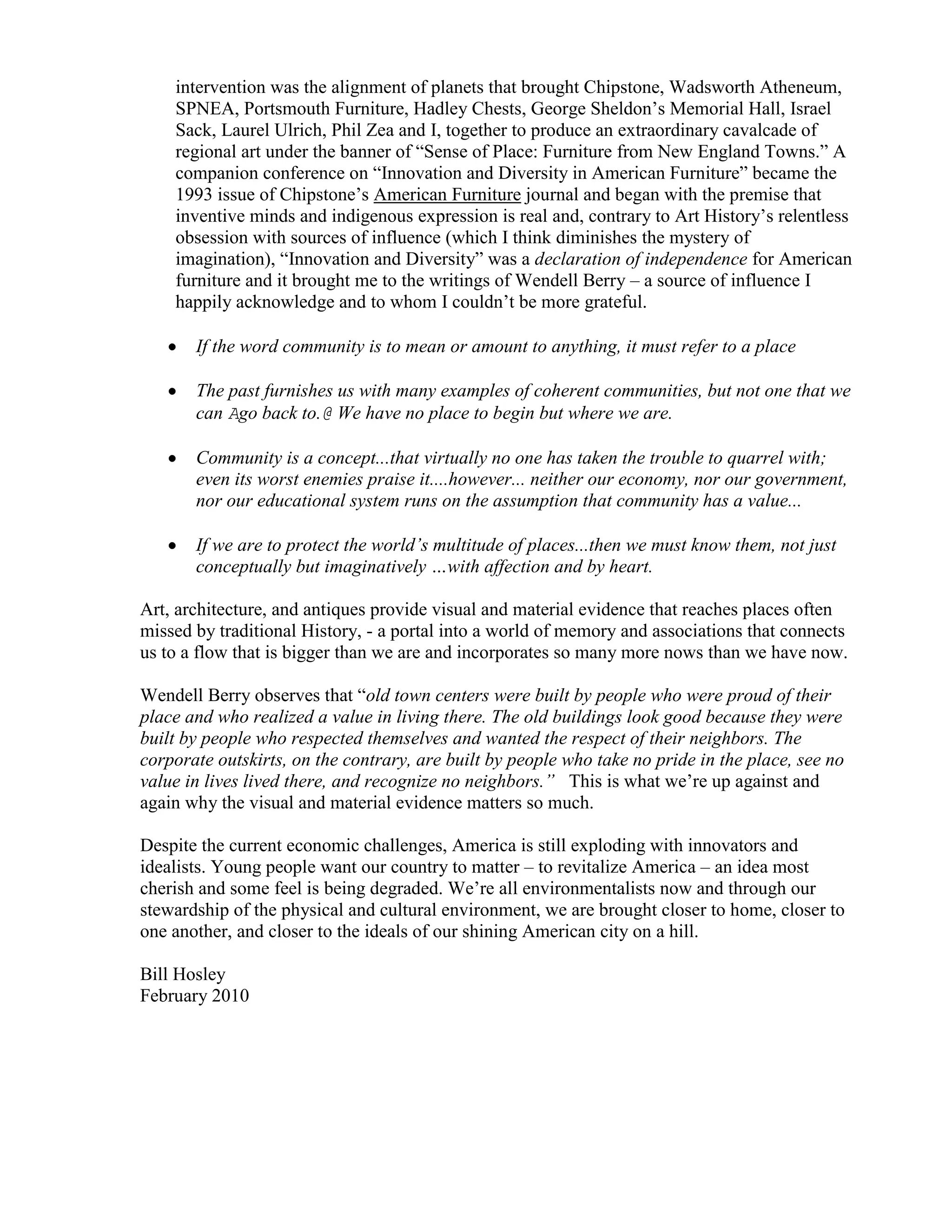 intervention was the alignment of planets that brought Chipstone, Wadsworth Atheneum,
    SPNEA, Portsmouth Furniture, Hadley Chests, George Sheldon’s Memorial Hall, Israel
    Sack, Laurel Ulrich, Phil Zea and I, together to produce an extraordinary cavalcade of
    regional art under the banner of “Sense of Place: Furniture from New England Towns.” A
    companion conference on “Innovation and Diversity in American Furniture” became the
    1993 issue of Chipstone’s American Furniture journal and began with the premise that
    inventive minds and indigenous expression is real and, contrary to Art History’s relentless
    obsession with sources of influence (which I think diminishes the mystery of
    imagination), “Innovation and Diversity” was a declaration of independence for American
    furniture and it brought me to the writings of Wendell Berry – a source of influence I
    happily acknowledge and to whom I couldn’t be more grateful.

       If the word community is to mean or amount to anything, it must refer to a place

       The past furnishes us with many examples of coherent communities, but not one that we
       can Ago back to.@ We have no place to begin but where we are.

       Community is a concept...that virtually no one has taken the trouble to quarrel with;
       even its worst enemies praise it....however... neither our economy, nor our government,
       nor our educational system runs on the assumption that community has a value...

       If we are to protect the world’s multitude of places...then we must know them, not just
       conceptually but imaginatively …with affection and by heart.

Art, architecture, and antiques provide visual and material evidence that reaches places often
missed by traditional History, - a portal into a world of memory and associations that connects
us to a flow that is bigger than we are and incorporates so many more nows than we have now.

Wendell Berry observes that “old town centers were built by people who were proud of their
place and who realized a value in living there. The old buildings look good because they were
built by people who respected themselves and wanted the respect of their neighbors. The
corporate outskirts, on the contrary, are built by people who take no pride in the place, see no
value in lives lived there, and recognize no neighbors.” This is what we’re up against and
again why the visual and material evidence matters so much.

Despite the current economic challenges, America is still exploding with innovators and
idealists. Young people want our country to matter – to revitalize America – an idea most
cherish and some feel is being degraded. We’re all environmentalists now and through our
stewardship of the physical and cultural environment, we are brought closer to home, closer to
one another, and closer to the ideals of our shining American city on a hill.

Bill Hosley
February 2010
 