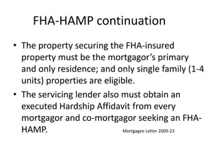 FHA-HAMP continuation	The property securing the FHA-insured property must be the mortgagor’s primary and only residence; and only single family (1-4 units) properties are eligible.The servicing lender also must obtain an executed Hardship Affidavit from every mortgagor and co-mortgagor seeking an FHA-HAMP.				Mortgagee Letter 2009-23