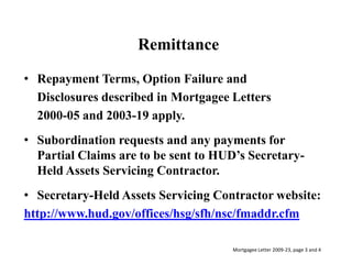 RemittanceRepayment Terms, Option Failure and 	Disclosures described in Mortgagee Letters 	2000-05 and 2003-19 apply.Subordination requests and any payments for Partial Claims are to be sent to HUD’s Secretary-Held Assets Servicing Contractor.Secretary-Held Assets Servicing Contractor website:http://www.hud.gov/offices/hsg/sfh/nsc/fmaddr.cfmMortgagee Letter 2009-23, page 3 and 4