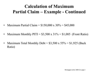 Calculation of MaximumPartial Claim – Example - ContinuedMaximum Partial Claim = $150,000 x 30% = $45,000Maximum Monthly PITI = $3,500 x 31% = $1,085  (Front Ratio)Maximum Total Monthly Debt = $3,500 x 55% = $1,925 (Back Ratio)Mortgagee Letter 2009-23, page 2