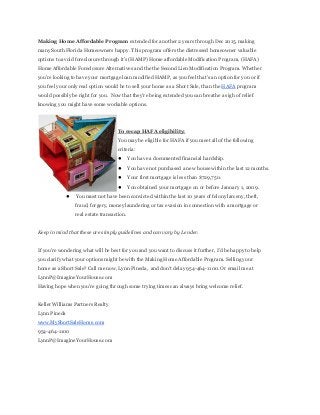 Making  Home  Affordable  Program  extended  for  another  2  years  through  Dec  2015,  making
many  South  Florida  Homeowners  happy.  This  program  offers  the  distressed  homeowner  valuable
options  to  avoid  foreclosure  through  it's  (HAMP)  Home  affordable  Modification  Program,  (HAFA)
Home  Affordable  Foreclosure  Alternatives  and  the  the  Second  Lien  Modification  Program.  Whether
you're  looking  to  have  your  mortgage  loan  modified  HAMP,  as  you  feel  that's  an  option  for  you  or  if
you  feel  your  only  real  option  would  be  to  sell  your  home  as  a  Short  Sale,  than  the  HAFA  program
would  possibly  be  right  for  you.    Now  that  they're  being  extended  you  can  breathe  a  sigh  of  relief
knowing  you  might  have  some  workable  options.
To  recap  HAFA  eligibility:
You  may  be  eligible  for  HAFA  if  you  meet  all  of  the  following
criteria:
● You  have  a  documented  financial  hardship.
● You  have  not  purchased  a  new  house  within  the  last  12  months.
● Your  first  mortgage  is  less  than  $729,750.
● You  obtained  your  mortgage  on  or  before  January  1,  2009.
● You  must  not  have  been  convicted  within  the  last  10  years  of  felony  larceny,  theft,
fraud,  forgery,  money  laundering  or  tax  evasion  in  connection  with  a  mortgage  or
real  estate  transaction.
Keep  in  mind  that  these  are  simply  guidelines  and  can  vary  by  Lender.
If  you're  wondering  what  will  be  best  for  you  and  you  want  to  discuss  it  further,  I'd  be  happy  to  help
you  clarify  what  your  options  might  be  with  the  Making  Home  Affordable  Program.  Selling  your
home  as  a  Short  Sale?  Call  me  now,  Lynn  Pineda,    and  don't  delay  954-­464-­1100.  Or  email  me  at
LynnP@ImagineYourHouse.com
Having  hope  when  you're  going  through  some  trying  times  can  always  bring  welcome  relief.
Keller  Williams  Partners  Realty
Lynn  Pineda
www.MyShortSaleHome.com
954-­464-­1100
LynnP@ImagineYourHouse.com
 