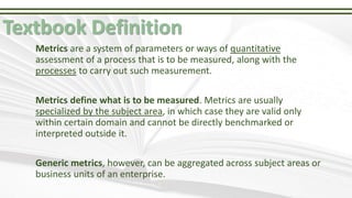 Textbook Definition
Metrics are a system of parameters or ways of quantitative
assessment of a process that is to be measu...