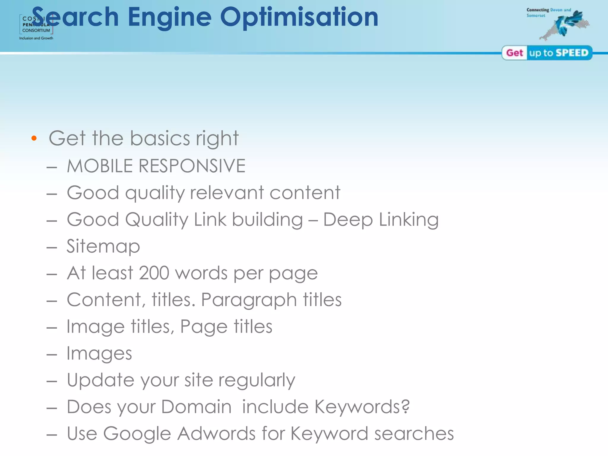 Search Engine Optimisation
• Get the basics right
– MOBILE RESPONSIVE
– Good quality relevant content
– Good Quality Link building – Deep Linking
– Sitemap
– At least 200 words per page
– Content, titles. Paragraph titles
– Image titles, Page titles
– Images
– Update your site regularly
– Does your Domain include Keywords?
– Use Google Adwords for Keyword searches
 