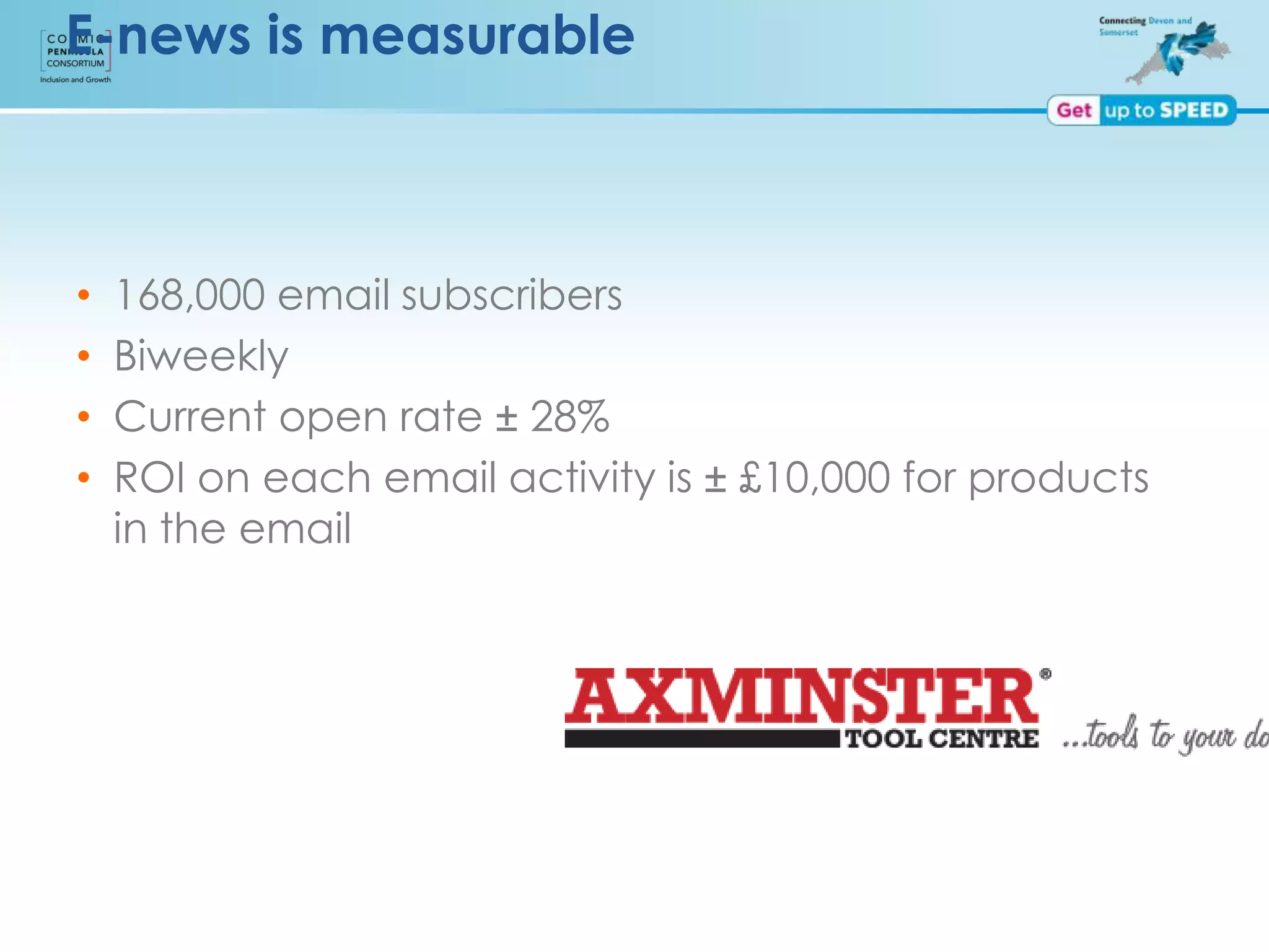 E-news is measurable
• 168,000 email subscribers
• Biweekly
• Current open rate ± 28%
• ROI on each email activity is ± £10,000 for products
in the email
 