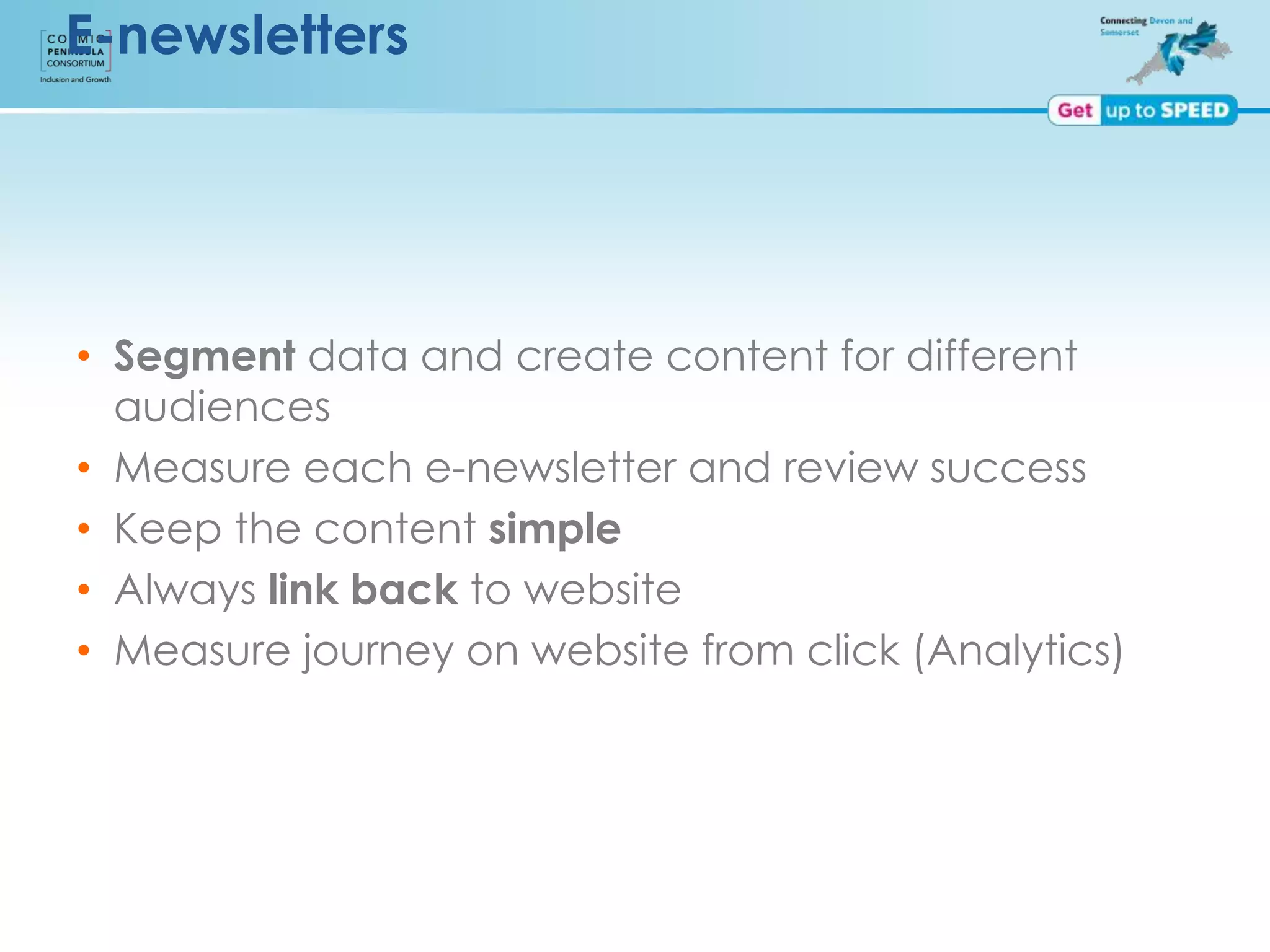 E-newsletters
• Segment data and create content for different
audiences
• Measure each e-newsletter and review success
• Keep the content simple
• Always link back to website
• Measure journey on website from click (Analytics)
 