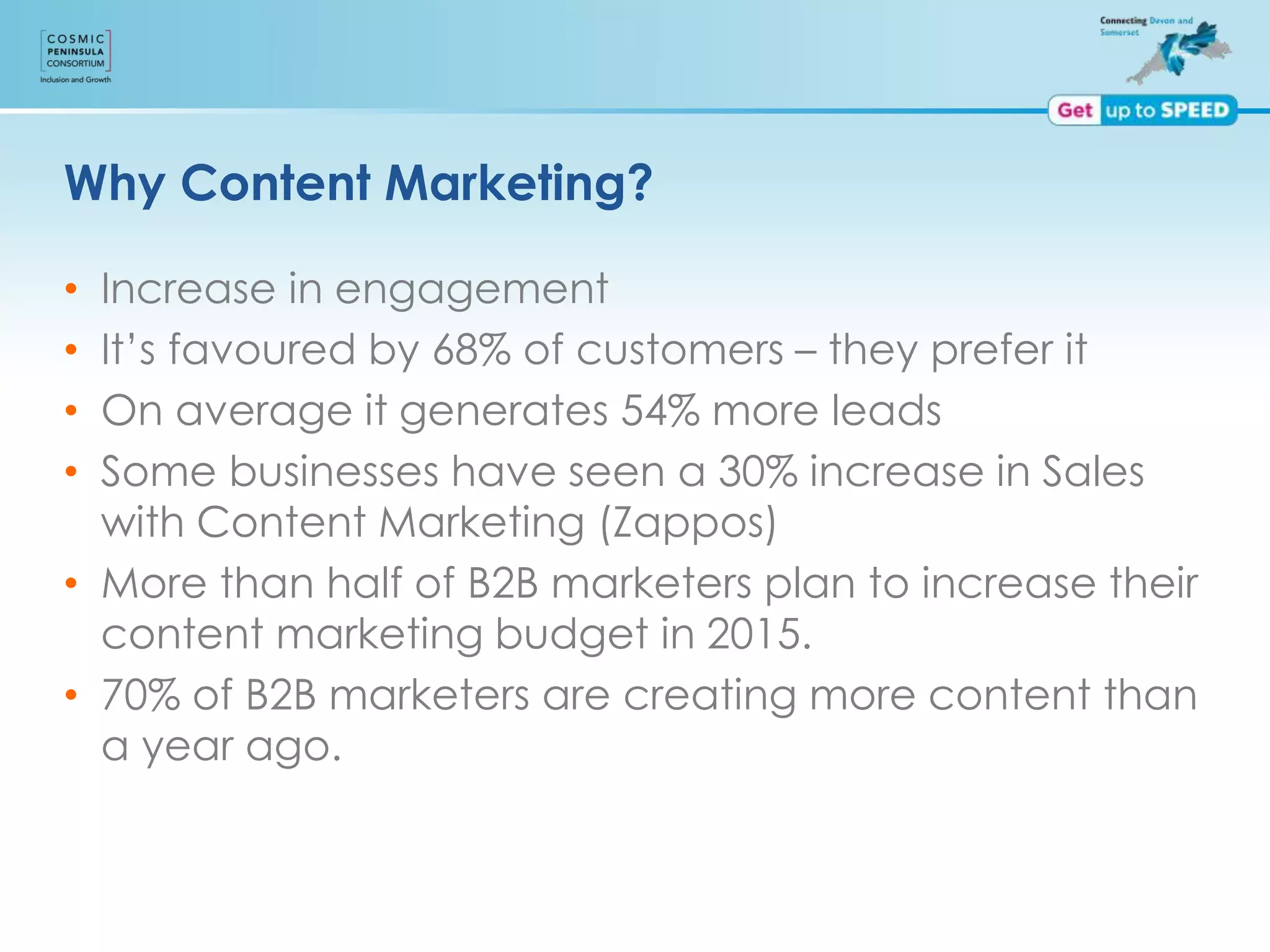 Why Content Marketing?
• Increase in engagement
• It’s favoured by 68% of customers – they prefer it
• On average it generates 54% more leads
• Some businesses have seen a 30% increase in Sales
with Content Marketing (Zappos)
• More than half of B2B marketers plan to increase their
content marketing budget in 2015.
• 70% of B2B marketers are creating more content than
a year ago.
 