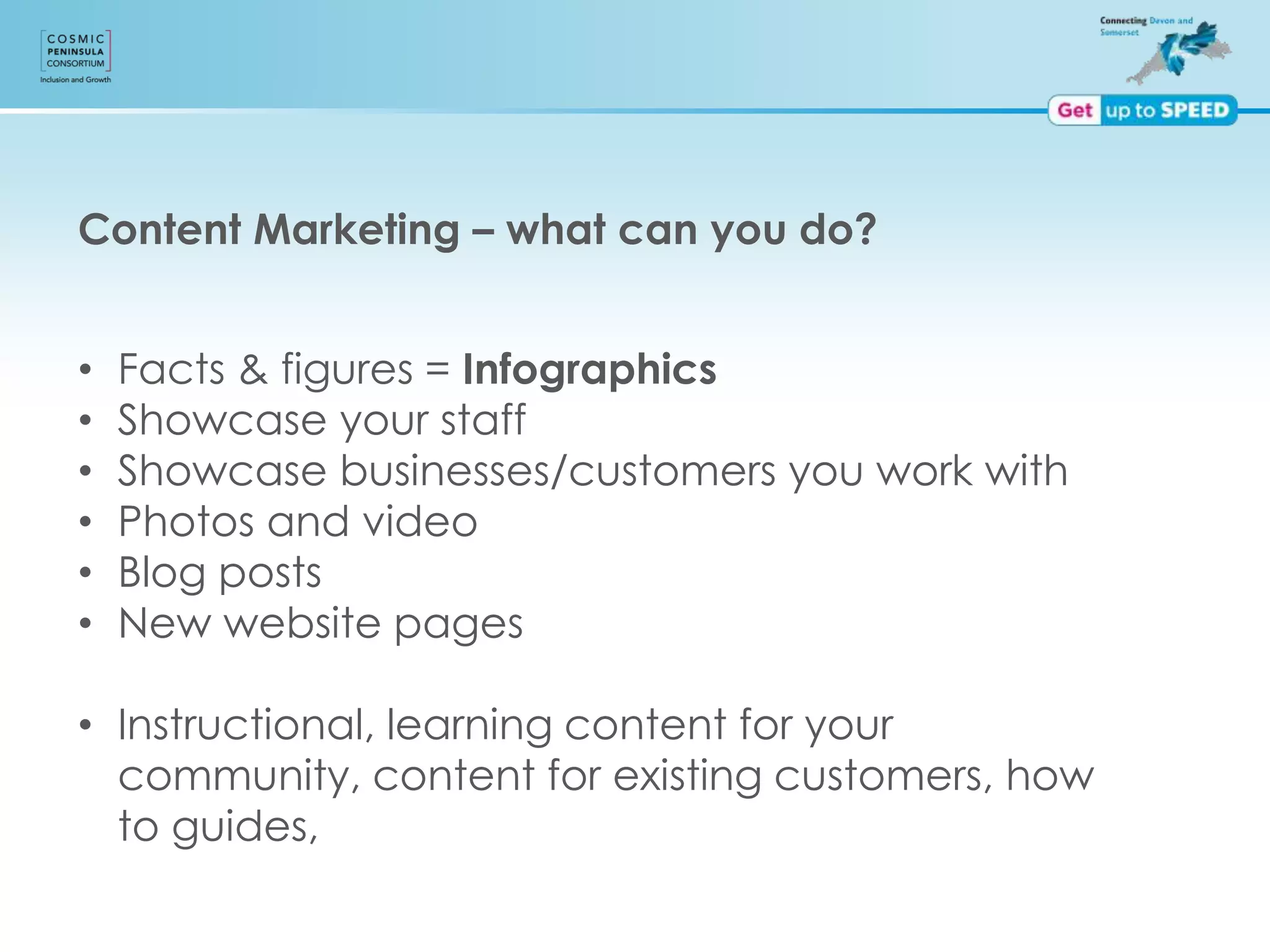 Content Marketing – what can you do?
• Facts & figures = Infographics
• Showcase your staff
• Showcase businesses/customers you work with
• Photos and video
• Blog posts
• New website pages
• Instructional, learning content for your
community, content for existing customers, how
to guides,
 
