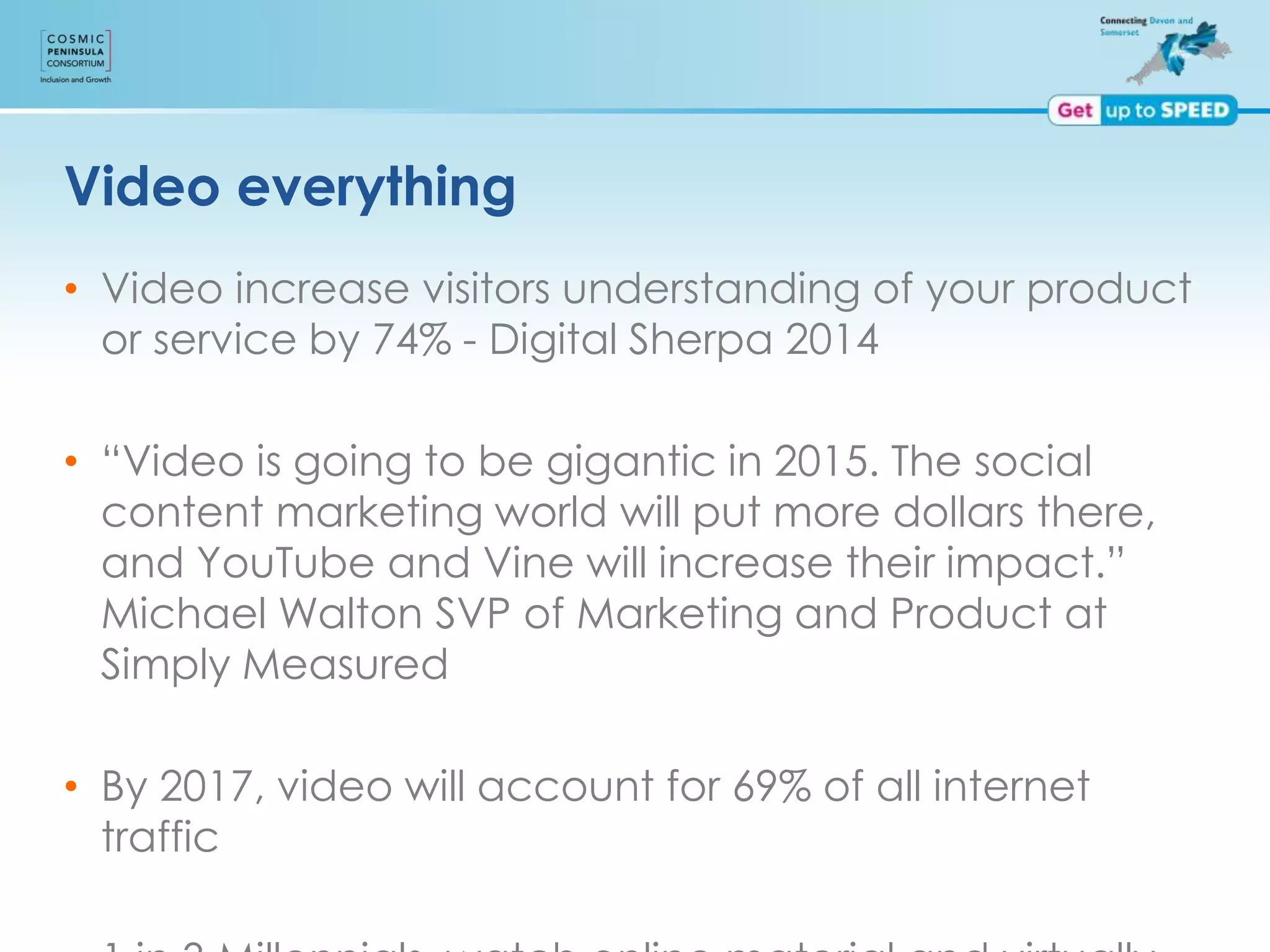 Video everything
• Video increase visitors understanding of your product
or service by 74% - Digital Sherpa 2014
• “Video is going to be gigantic in 2015. The social
content marketing world will put more dollars there,
and YouTube and Vine will increase their impact.”
Michael Walton SVP of Marketing and Product at
Simply Measured
• By 2017, video will account for 69% of all internet
traffic
 