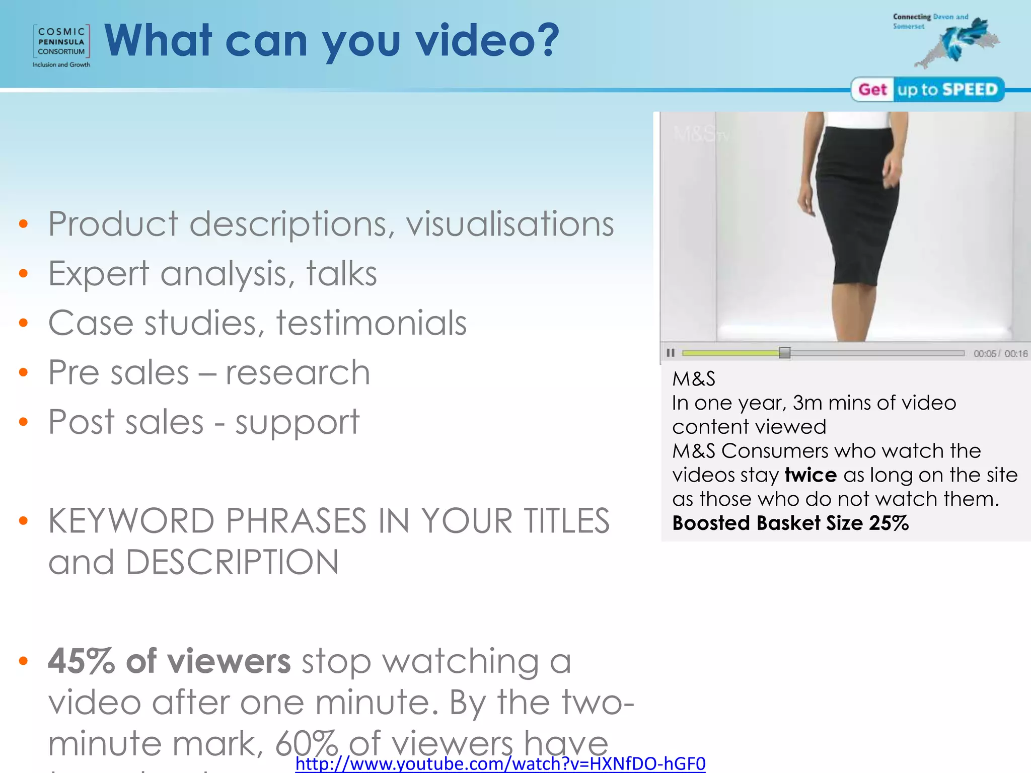http://www.youtube.com/watch?v=HXNfDO-hGF0
What can you video?
• Product descriptions, visualisations
• Expert analysis, talks
• Case studies, testimonials
• Pre sales – research
• Post sales - support
• KEYWORD PHRASES IN YOUR TITLES
and DESCRIPTION
• 45% of viewers stop watching a
video after one minute. By the two-
minute mark, 60% of viewers have
M&S
In one year, 3m mins of video
content viewed
M&S Consumers who watch the
videos stay twice as long on the site
as those who do not watch them.
Boosted Basket Size 25%
 