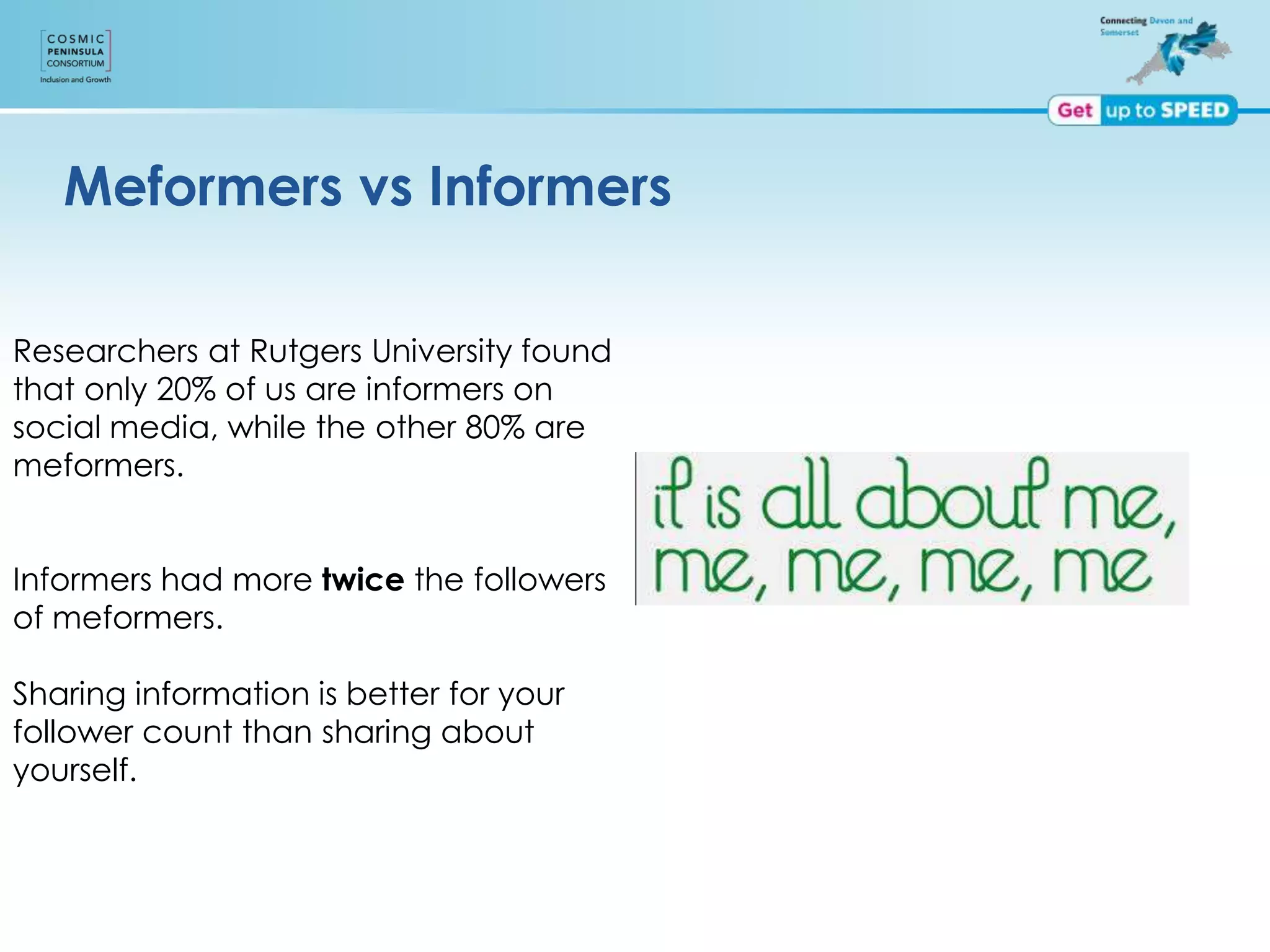 Meformers vs Informers
Researchers at Rutgers University found
that only 20% of us are informers on
social media, while the other 80% are
meformers.
Informers had more twice the followers
of meformers.
Sharing information is better for your
follower count than sharing about
yourself.
 