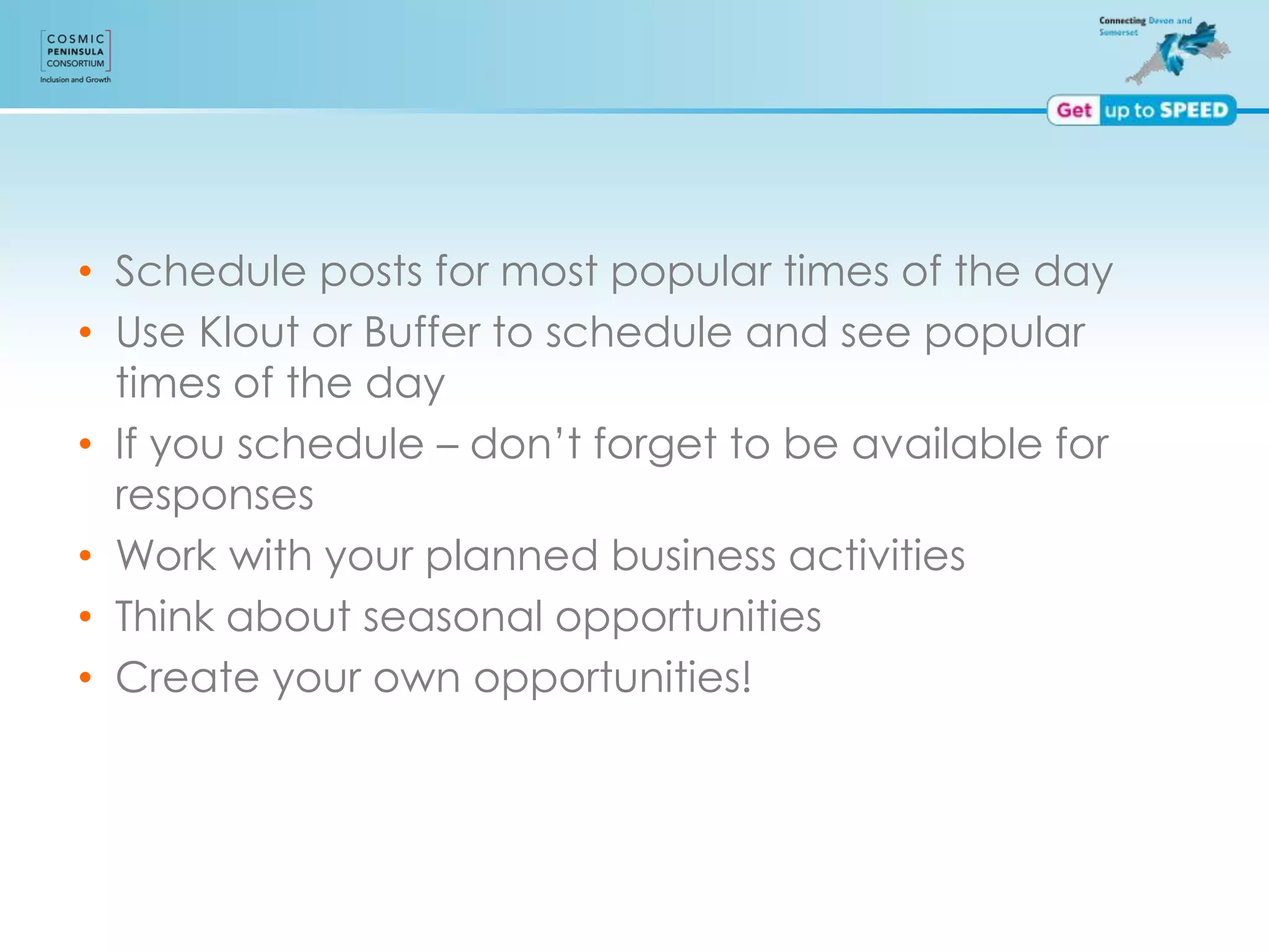 • Schedule posts for most popular times of the day
• Use Klout or Buffer to schedule and see popular
times of the day
• If you schedule – don’t forget to be available for
responses
• Work with your planned business activities
• Think about seasonal opportunities
• Create your own opportunities!
 