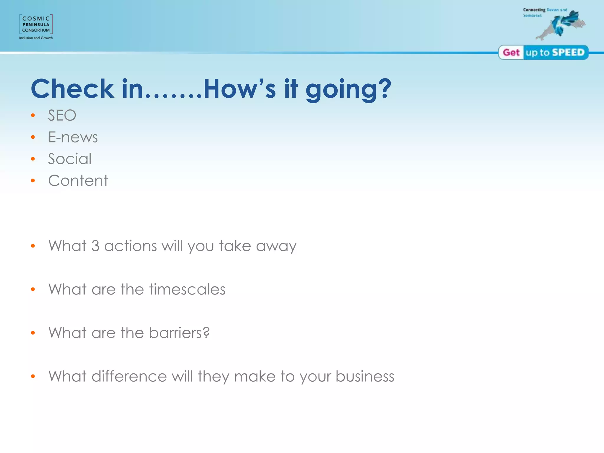 Check in…….How’s it going?
• SEO
• E-news
• Social
• Content
• What 3 actions will you take away
• What are the timescales
• What are the barriers?
• What difference will they make to your business
 