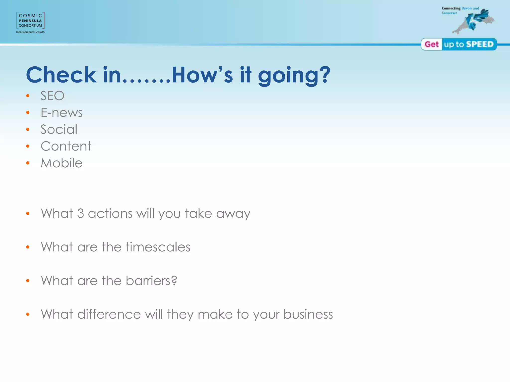 Check in…….How’s it going?
• SEO
• E-news
• Social
• Content
• Mobile
• What 3 actions will you take away
• What are the timescales
• What are the barriers?
• What difference will they make to your business
 