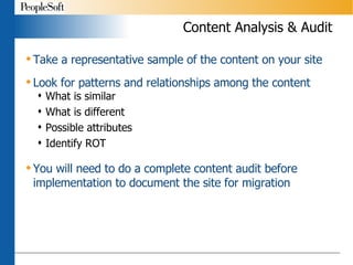 Content Analysis & Audit Take a representative sample of the content on your site Look for patterns and relationships among the content What is similar What is different Possible attributes Identify ROT You will need to do a complete content audit before implementation to document the site for migration 