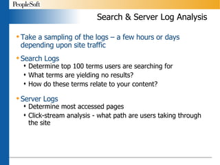 Search & Server Log Analysis Take a sampling of the logs – a few hours or days depending upon site traffic Search Logs Determine top 100 terms users are searching for What terms are yielding no results? How do these terms relate to your content? Server Logs Determine most accessed pages Click-stream analysis - what path are users taking through the site 