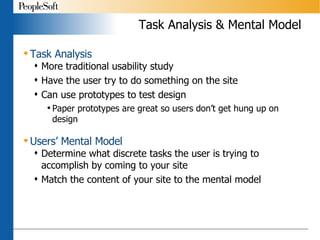 Task Analysis & Mental Model Task Analysis More traditional usability study Have the user try to do something on the site Can use prototypes to test design Paper prototypes are great so users don’t get hung up on design Users’ Mental Model Determine what discrete tasks the user is trying to accomplish by coming to your site Match the content of your site to the mental model 