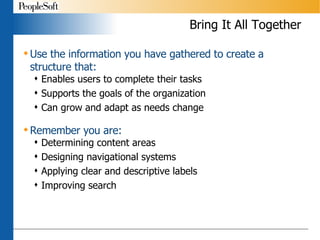 Bring It All Together Use the information you have gathered to create a structure that: Enables users to complete their tasks Supports the goals of the organization Can grow and adapt as needs change Remember you are:  Determining content areas Designing navigational systems Applying clear and descriptive labels Improving search 