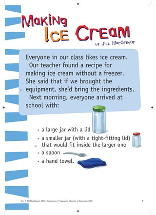 Making
                         Ic e Cream                                                 by Jill MacGregor


     Everyone in our class likes ice cream.
      Our teacher found a recipe for
     making ice cream without a freezer.
     She said that if we brought the
5    equipment, she’d bring the ingredients.
      Next morning, everyone arrived at
     school with:


                    *   a large jar with a lid
                    *   a smaller jar (with a tight-fitting lid)
               10       that would fit inside the larger one
                    *   a spoon
                    *   a hand towel.




Text © Jill MacGregor 2003. Illustrations © Singapore Ministry of Education 2008.                       
 
