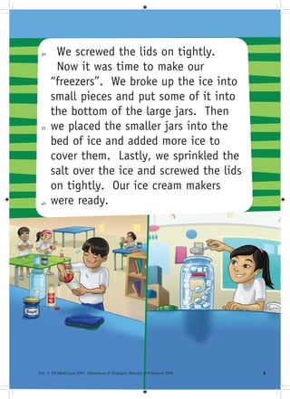 30     We screwed the lids on tightly.
        Now it was time to make our
       “freezers”. We broke up the ice into
       small pieces and put some of it into
       the bottom of the large jars. Then
 35    we placed the smaller jars into the
       bed of ice and added more ice to
       cover them. Lastly, we sprinkled the
       salt over the ice and screwed the lids
       on tightly. Our ice cream makers
 40    were ready.




Text © Jill MacGregor 2003. Illustrations © Singapore Ministry of Education 2008.   
 