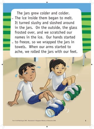 The jars grew colder and colder.
50   The ice inside them began to melt.
     It turned slushy and sloshed around
     in the jars. On the outside, the glass
     frosted over, and we scratched our
     names in the ice. Our hands started
55   to freeze, so we wrapped the jars in
     towels. When our arms started to
     ache, we rolled the jars with our feet.




Text © Jill MacGregor 2003. Illustrations © Singapore Ministry of Education 2008.   
 