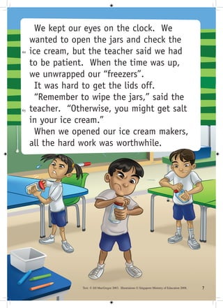 We kept our eyes on the clock. We
     wanted to open the jars and check the
60   ice cream, but the teacher said we had
     to be patient. When the time was up,
     we unwrapped our “freezers”.
       It was hard to get the lids off.
       “Remember to wipe the jars,” said the
65   teacher. “Otherwise, you might get salt
     in your ice cream.”
       When we opened our ice cream makers,
     all the hard work was worthwhile.




                  Text © Jill MacGregor 2003. Illustrations © Singapore Ministry of Education 2008.   
 