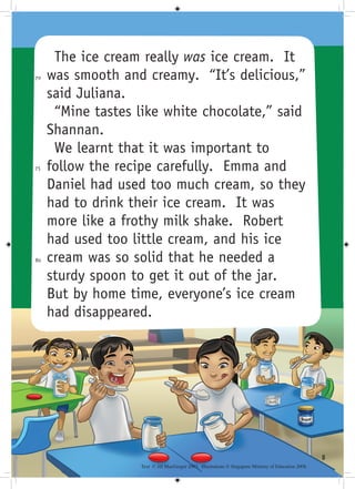 The ice cream really was ice cream. It
70   was smooth and creamy. “It’s delicious,”
     said Juliana.
      “Mine tastes like white chocolate,” said
     Shannan.
      We learnt that it was important to
75   follow the recipe carefully. Emma and
     Daniel had used too much cream, so they
     had to drink their ice cream. It was
     more like a frothy milk shake. Robert
     had used too little cream, and his ice
80   cream was so solid that he needed a
     sturdy spoon to get it out of the jar.
     But by home time, everyone’s ice cream
     had disappeared.




                                                                                                       
                   Text © Jill MacGregor 2003. Illustrations © Singapore Ministry of Education 2008.
 