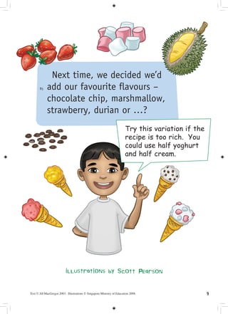 Next time, we decided we’d
       85   add our favourite flavours –
            chocolate chip, marshmallow,
            strawberry, durian or …?
                                                                        Try this variation if the
                                                                        recipe is too rich. You
                                                                        could use half yoghurt
                                                                        and half cream.




                           illustrations by Scott Pearson


Text © Jill MacGregor 2003. Illustrations © Singapore Ministry of Education 2008.                   
 