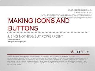 jmartinez@allegient.com
                                                                                               Twitter: IndySPJen
                                                            Linkedin: http://www.Linkedin.com/in/jenniferjmartinez
                                                                SlideShare: http://www.slideshare.net/jenmartinez




 USING NOTHING BUT POWERPOINT
 Jennifer Martinez
 Allegient (Indianapolis, IN)




This document and the information contained herein is confidential and proprietary to Allegient LLC and shall not be
duplicated, used or disclosed in whole or in part for any purpose other than to evaluate the proposal. If a contract is awarded to Allegient as
a result of or in connection with the submission of this proposal, all information not marked as confidential and proprietary of Allegient may
be duplicated, used, or disclosed to the extent provided by the agreement governing such services. All trademarks and/or service marks
contained within this document are the property of their respective owners. Allegient does not in any way warrant the use of their products
and/or services offerings.
 
