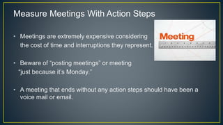 Measure Meetings With Action Steps
• Meetings are extremely expensive considering
the cost of time and interruptions they represent.
• Beware of “posting meetings” or meeting
“just because it’s Monday.”
• A meeting that ends without any action steps should have been a
voice mail or email.
 