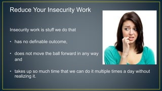 Reduce Your Insecurity Work
Insecurity work is stuff we do that
• has no definable outcome,
• does not move the ball forward in any way
and
• takes up so much time that we can do it multiple times a day without
realizing it.
 