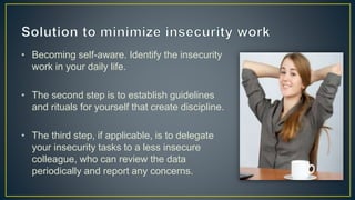 • Becoming self-aware. Identify the insecurity
work in your daily life.
• The second step is to establish guidelines
and rituals for yourself that create discipline.
• The third step, if applicable, is to delegate
your insecurity tasks to a less insecure
colleague, who can review the data
periodically and report any concerns.
 
