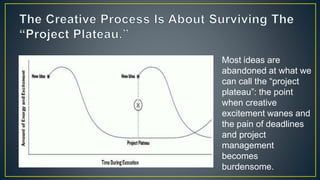 Most ideas are
abandoned at what we
can call the “project
plateau”: the point
when creative
excitement wanes and
the pain of deadlines
and project
management
becomes
burdensome.
 