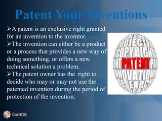 Patent Your Inventions
A patent is an exclusive right granted
for an invention to the inventor.
The invention can either be a product
or a process that provides a new way of
doing something, or offers a new
technical solution a problem.
The patent owner has the right to
decide who may or may not use the
patented invention during the period of
protection of the invention.
 
