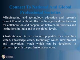 Connect To National And Global
Professional Societies
Engineering and technology education and research
cannot flourish without effective linkages and mechanisms
for collaboration and cooperation between universities and
institutions in India and at the global levels.
Institution on its part can set up portals for curriculum
watch, knowledge watch, technology watch, new product
and innovations watch which can be developed in
partnership with the professional societies.
 