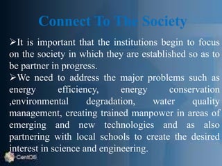 Connect To The Society
It is important that the institutions begin to focus
on the society in which they are established so as to
be partner in progress.
We need to address the major problems such as
energy efficiency, energy conservation
,environmental degradation, water quality
management, creating trained manpower in areas of
emerging and new technologies and as also
partnering with local schools to create the desired
interest in science and engineering.
 