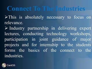 Connect To The Industries
This is absolutely necessary to focus on
relevance.
 Industry partnership in delivering expert
lectures, conducting technology workshops,
participation in joint guidance of major
projects and for internship to the students
forms the basics of the connect to the
industries.
 