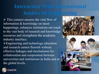 Interaction With International
leaders In Engineering
 This connect ensures the vital flow of
information & knowledge on latest
happenings, enhances institutions out reach
to the vast body of research and knowledge
resources and strengthens the academia
industry interface.
Engineering and technology education
and research cannot flourish without
effective linkages and mechanisms for
collaboration and cooperation between
universities and institutions in India and at
the global levels.
 