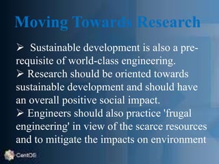 Moving Towards Research
 Sustainable development is also a pre-
requisite of world-class engineering.
 Research should be oriented towards
sustainable development and should have
an overall positive social impact.
 Engineers should also practice 'frugal
engineering' in view of the scarce resources
and to mitigate the impacts on environment
 