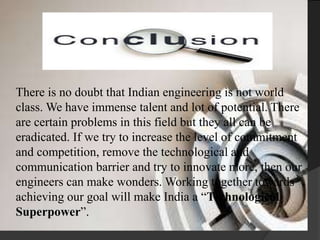 There is no doubt that Indian engineering is not world
class. We have immense talent and lot of potential. There
are certain problems in this field but they all can be
eradicated. If we try to increase the level of commitment
and competition, remove the technological and
communication barrier and try to innovate more, then our
engineers can make wonders. Working together towards
achieving our goal will make India a “Technological
Superpower”.
 