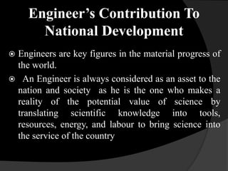 Engineer’s Contribution To
National Development
 Engineers are key figures in the material progress of
the world.
 An Engineer is always considered as an asset to the
nation and society as he is the one who makes a
reality of the potential value of science by
translating scientific knowledge into tools,
resources, energy, and labour to bring science into
the service of the country
 