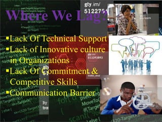 Where We Lag?
Lack Of Technical Support
Lack of Innovative culture
in Organizations
Lack Of Commitment &
Competitive Skills
Communication Barrier
 