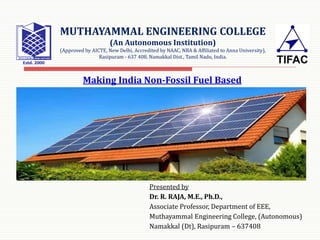 MUTHAYAMMAL ENGINEERING COLLEGE
(An Autonomous Institution)
(Approved by AICTE, New Delhi, Accredited by NAAC, NBA & Affiliated to Anna University),
Rasipuram - 637 408, Namakkal Dist., Tamil Nadu, India.
Making India Non-Fossil Fuel Based
Presented by
Dr. R. RAJA, M.E., Ph.D.,
Associate Professor, Department of EEE,
Muthayammal Engineering College, (Autonomous)
Namakkal (Dt), Rasipuram – 637408
 