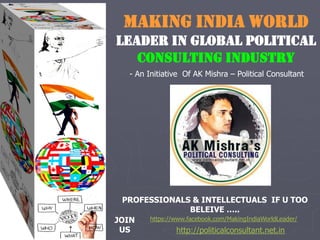 MAKING INDIA WORLD
LEADER IN GLOBAL POLITICAL
CONSULTING INDUSTRY
- An Initiative Of AK Mishra – Political Consultant
https://www.facebook.com/MakingIndiaWorldLeader/
http://politicalconsultant.net.in
JOIN
US
PROFESSIONALS & INTELLECTUALS IF U TOO
BELEIVE …..
 