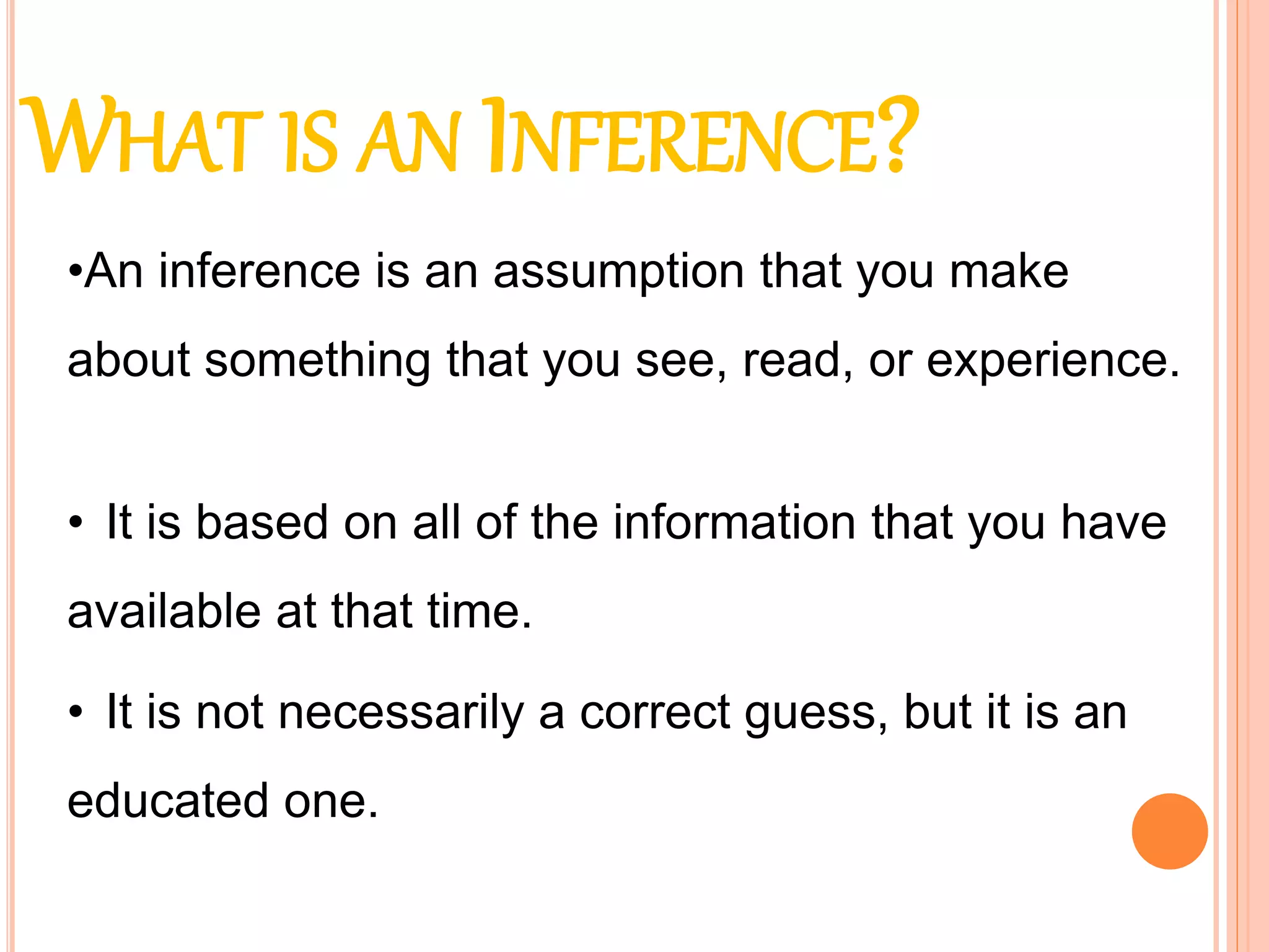 WHAT IS AN INFERENCE?
• It is based on all of the information that you have
available at that time.
• It is not necessarily a correct guess, but it is an
educated one.
•An inference is an assumption that you make
about something that you see, read, or experience.
 