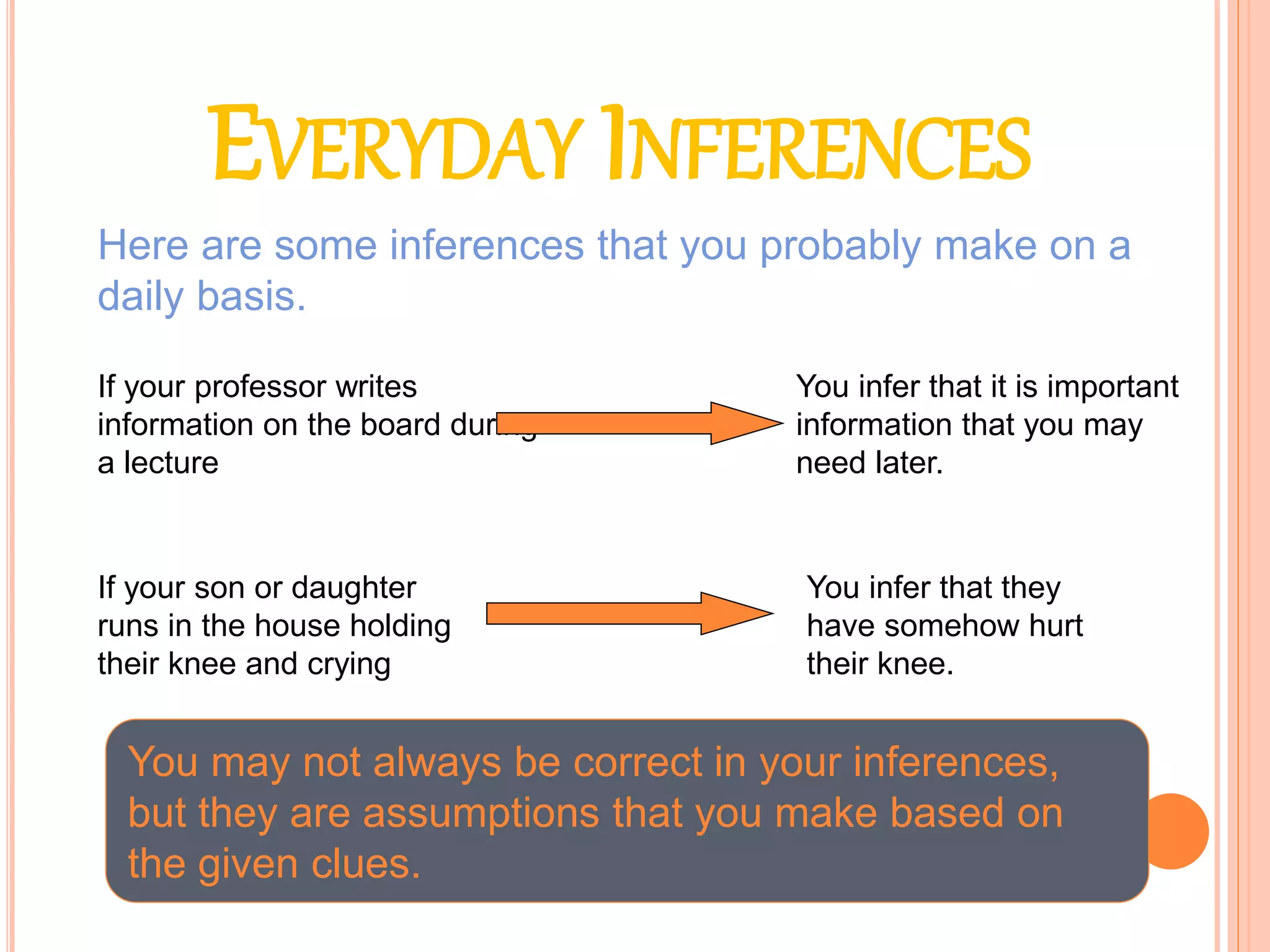 EVERYDAY INFERENCES
Here are some inferences that you probably make on a
daily basis.
If your professor writes
information on the board during
a lecture
You infer that it is important
information that you may
need later.
If your son or daughter
runs in the house holding
their knee and crying
You infer that they
have somehow hurt
their knee.
You may not always be correct in your inferences,
but they are assumptions that you make based on
the given clues.
 