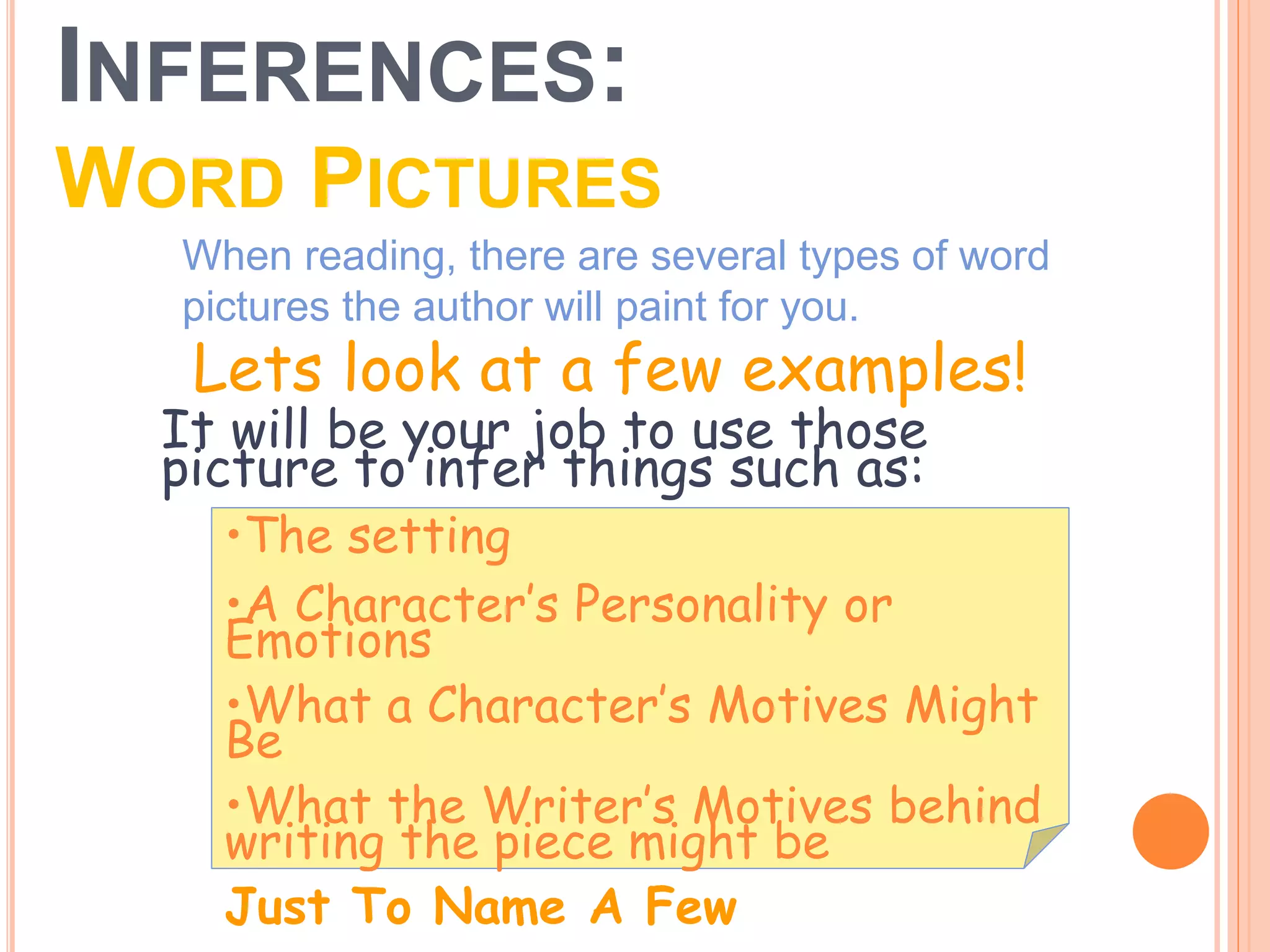 INFERENCES:
WORD PICTURES
When reading, there are several types of word
pictures the author will paint for you.
•The setting
•A Character’s Personality or
Emotions
•What a Character’s Motives Might
Be
•What the Writer’s Motives behind
writing the piece might be
Just To Name A Few
It will be your job to use those
picture to infer things such as:
Lets look at a few examples!
 