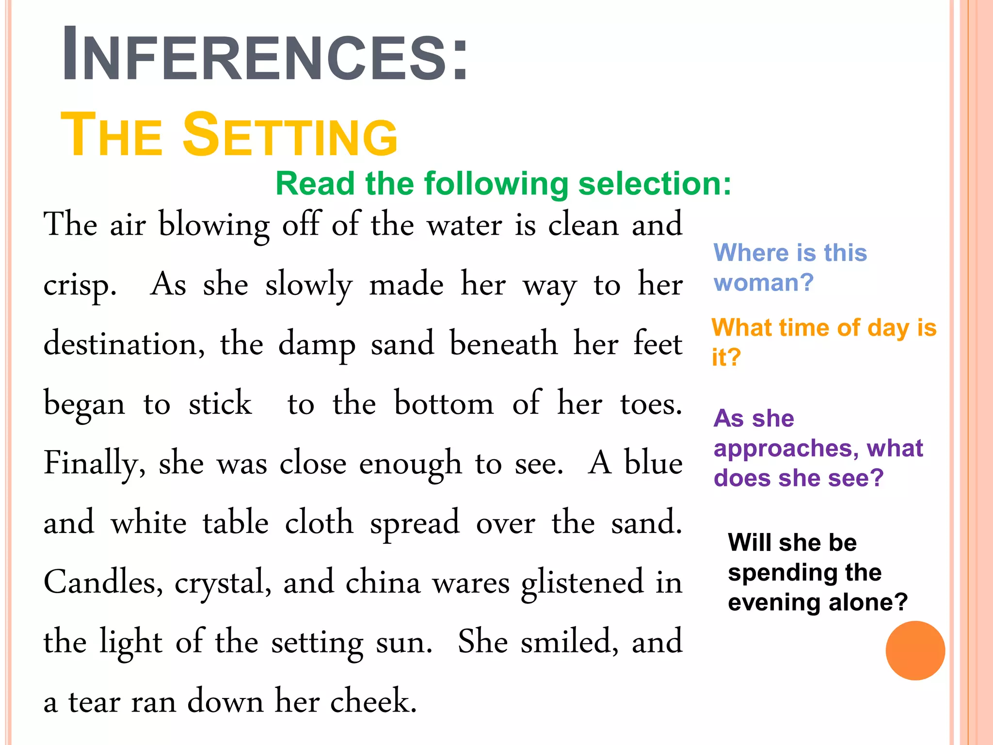 INFERENCES:
THE SETTING
The air blowing off of the water is clean and
crisp. As she slowly made her way to her
destination, the damp sand beneath her feet
began to stick to the bottom of her toes.
Finally, she was close enough to see. A blue
and white table cloth spread over the sand.
Candles, crystal, and china wares glistened in
the light of the setting sun. She smiled, and
a tear ran down her cheek.
Where is this
woman?
What time of day is
it?
As she
approaches, what
does she see?
Will she be
spending the
evening alone?
Read the following selection:
 