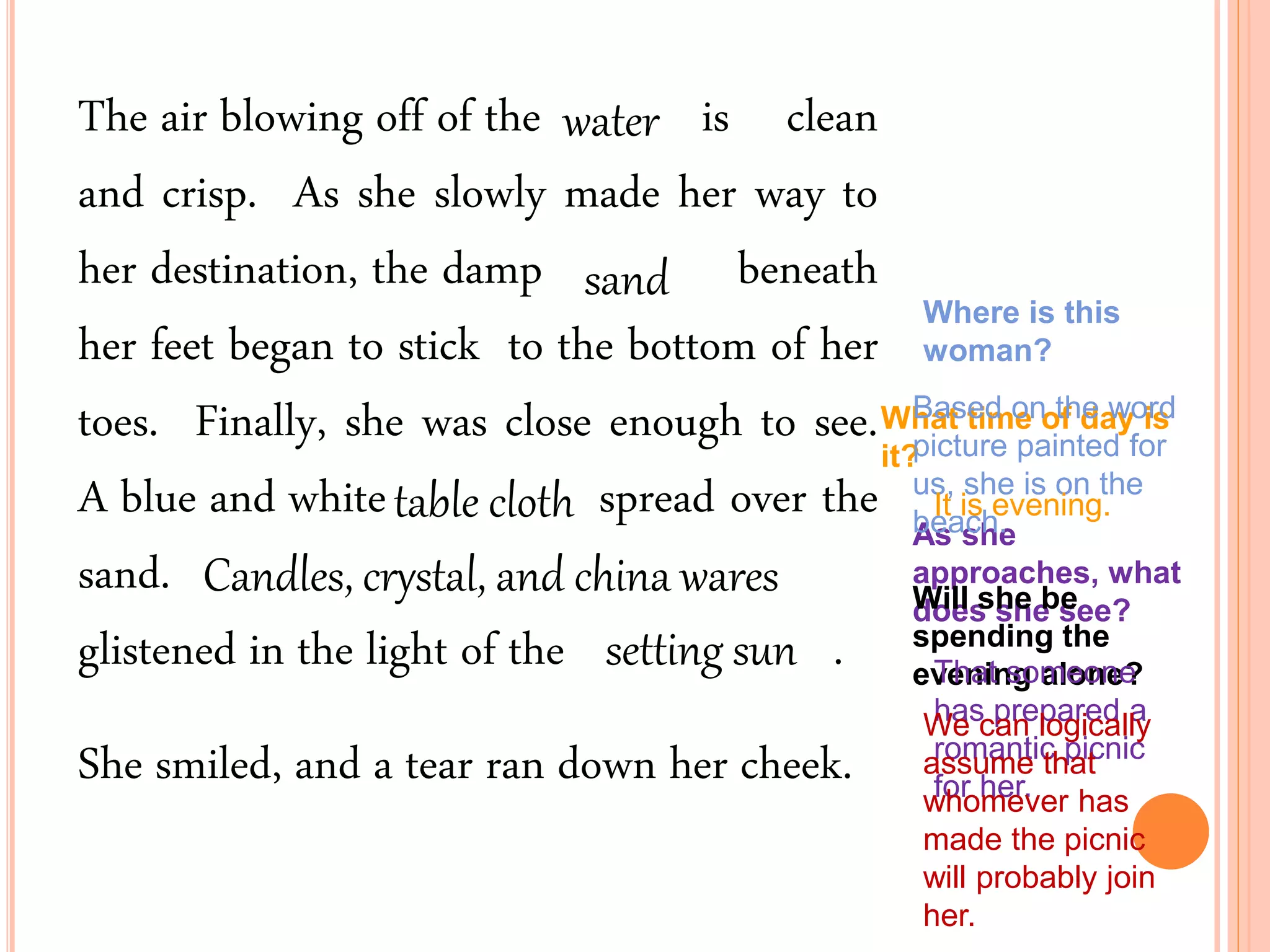 The air blowing off of the is clean
and crisp. As she slowly made her way to
her destination, the damp beneath
her feet began to stick to the bottom of her
toes. Finally, she was close enough to see.
A blue and white spread over the
sand.
glistened in the light of the .
She smiled, and a tear ran down her cheek.
Where is this
woman?
What time of day is
it?
As she
approaches, what
does she see?Will she be
spending the
evening alone?
Based on the word
picture painted for
us, she is on the
beach.
water
sand
It is evening.
setting sun That someone
has prepared a
romantic picnic
for her.
We can logically
assume that
whomever has
made the picnic
will probably join
her.
table cloth
Candles, crystal, and china wares
 