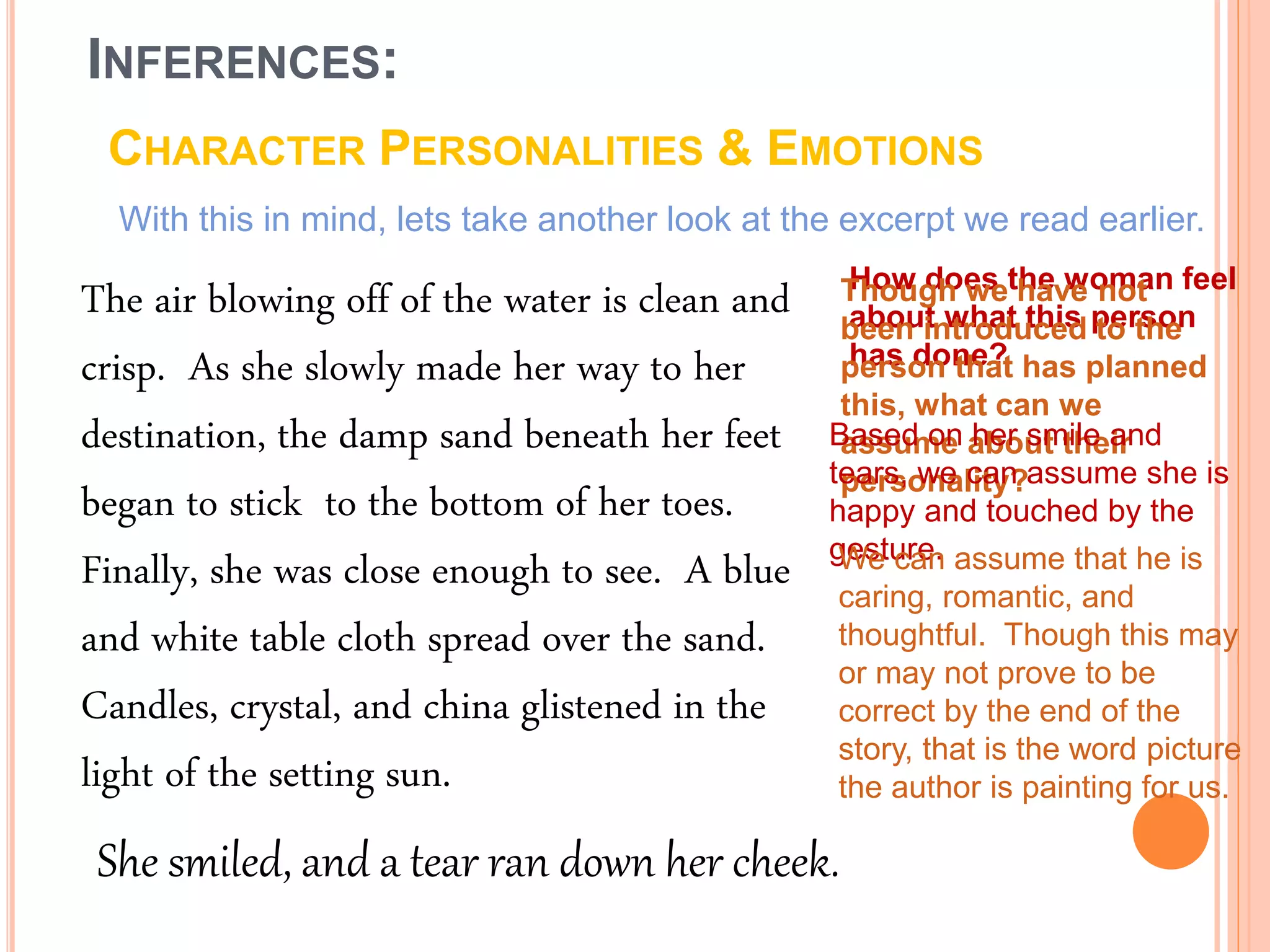 INFERENCES:
CHARACTER PERSONALITIES & EMOTIONS
With this in mind, lets take another look at the excerpt we read earlier.
The air blowing off of the water is clean and
crisp. As she slowly made her way to her
destination, the damp sand beneath her feet
began to stick to the bottom of her toes.
Finally, she was close enough to see. A blue
and white table cloth spread over the sand.
Candles, crystal, and china glistened in the
light of the setting sun.
How does the woman feel
about what this person
has done?
Though we have not
been introduced to the
person that has planned
this, what can we
assume about their
personality?
Based on her smile and
tears, we can assume she is
happy and touched by the
gesture.We can assume that he is
caring, romantic, and
thoughtful. Though this may
or may not prove to be
correct by the end of the
story, that is the word picture
the author is painting for us.
She smiled, and a tear ran down her cheek.
 